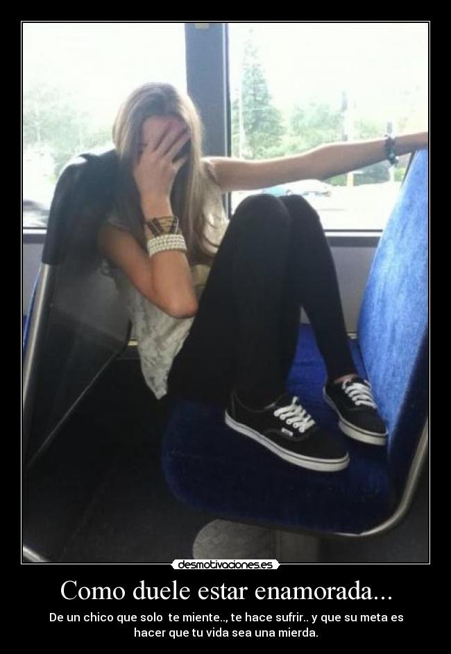 Como duele estar enamorada... - De un chico que solo te miente.., te hace sufrir.. y que su meta es
hacer que tu vida sea una mierda.