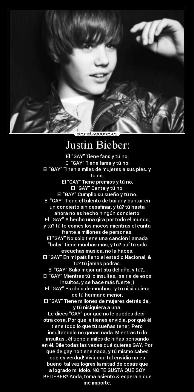 Justin Bieber: - El GAY Tiene fans y tú no.
El GAY Tiene fama y tú no.
El GAY Tinen a miles de mujeres a sus pies. y
tú no.
El GAY Tiene premios y tú no.
El GAY Canta y tú no.
El GAY Cumplio su sueño y tú no.
El GAY Tiene el talento de bailar y cantar en
un concierto sin desafinar, y tú? tú hasta
ahora no as hecho ningún concierto.
El GAY A hecho una gira por todo el mundo,
y tú? tú te comes los mocos mientras el canta
frente a millones de personas.
El GAY No solo tiene una canción llamada
baby tiene muchas más, y tú? puf tú solo
escuchas musica, no la haces.
El GAY En mi país lleno el estadio Nacional, &
tú? tú jamás podrás.
El GAY Salio mejor artista del año, y tú?...
El GAY Mientras tú lo insultas.. se rie de esos
insultos, y se hace más fuerte ;)
El GAY Es ídolo de muchos.. y tú ni si quiera
de tú hermano menor.
El GAY Tiene millones de mujeres detrás del,
y tú nisiquiera a una.
Le dices GAY por que no le puedes decir
otra cosa. Por que le tienes envidia, por qué él
tiene todo lo que tú sueñas tener. Pero
insultandolo no ganas nada. Mientras tú lo
insultas.. él tiene a miles de niñas pensando
en él. Dile todas las veces qué quieras GAY. Por
qué de gay no tiene nada, y tú mismo sabes
que es verdad! Vivir con tal envidia no es
bueno tal vez logres la mitad de cosas que
a logrado mi ídolo. NO TE GUSTA QUE SOY
BELIEBER? Anda, toma asiento & espera a que
me importe.