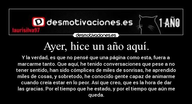 Ayer, hice un año aquí. - Y la verdad, es que no pensé que una página como esta, fuera a
marcarme tanto. Que aquí, he tenido conversaciones que pese a no
tener sentido, han sido cómplices de miles de sonrisas, he aprendido
miles de cosas, y sobretodo, he conocido gente capaz de animarme
cuando creía estar en lo peor. Así que creo, que es la hora de dar
las gracias. Por el tiempo que he estado, y por el tiempo que aún me
queda.