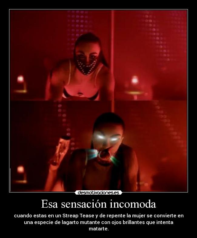 Esa sensación incomoda - cuando estas en un Streap Tease y de repente la mujer se convierte en
una especie de lagarto mutante con ojos brillantes que intenta
matarte.