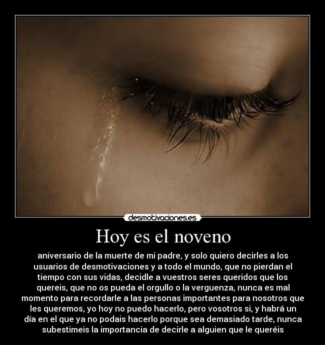 Hoy es el noveno - aniversario de la muerte de mi padre, y solo quiero decirles a los
usuarios de desmotivaciones y a todo el mundo, que no pierdan el
tiempo con sus vidas, decidle a vuestros seres queridos que los
quereis, que no os pueda el orgullo o la verguenza, nunca es mal
momento para recordarle a las personas importantes para nosotros que
les queremos, yo hoy no puedo hacerlo, pero vosotros si, y habrá un
día en el que ya no podais hacerlo porque sea demasiado tarde, nunca
subestimeis la importancia de decirle a alguien que le queréis