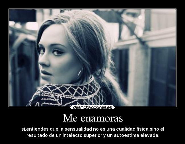 Me enamoras - si,entiendes que la sensualidad no es una cualidad física sino el
resultado de un intelecto superior y un autoestima elevada.