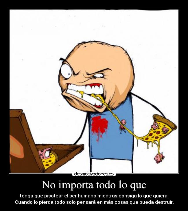 No importa todo lo que - tenga que pisotear el ser humano mientras consiga lo que quiera.
Cuando lo pierda todo solo pensará en más cosas que pueda destruir.