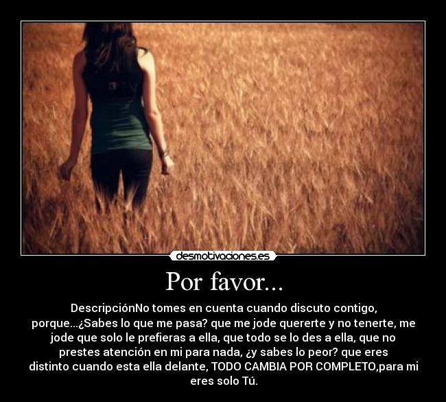 Por favor... - DescripciónNo tomes en cuenta cuando discuto contigo,
porque...¿Sabes lo que me pasa? que me jode quererte y no tenerte, me
jode que solo le prefieras a ella, que todo se lo des a ella, que no
prestes atención en mi para nada, ¿y sabes lo peor? que eres
distinto cuando esta ella delante, TODO CAMBIA POR COMPLETO,para mi
eres solo Tú.