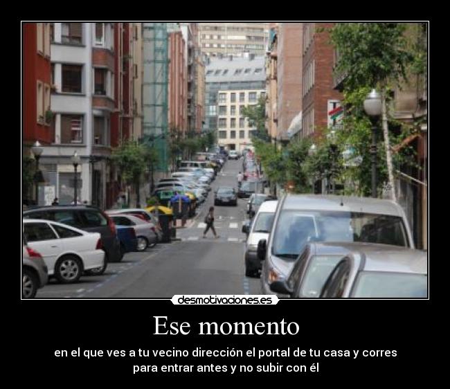 Ese momento - en el que ves a tu vecino dirección el portal de tu casa y corres
para entrar antes y no subir con él