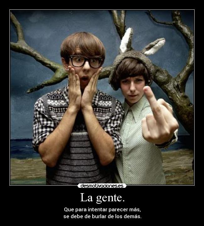 La gente. - Que para intentar parecer más,
se debe de burlar de los demás.