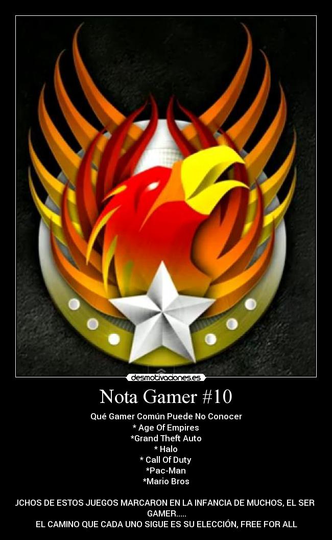Nota Gamer #10 - Qué Gamer Común Puede No Conocer
* Age Of Empires
*Grand Theft Auto
* Halo
* Call Of Duty
*Pac-Man
*Mario Bros
MUCHOS DE ESTOS JUEGOS MARCARON EN LA INFANCIA DE MUCHOS, EL SER UN
GAMER.....
EL CAMINO QUE CADA UNO SIGUE ES SU ELECCIÓN, FREE FOR ALL