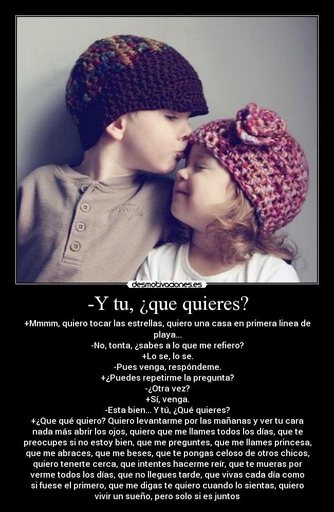 -Y tu, ¿que quieres? - +Mmmm, quiero tocar las estrellas, quiero una casa en primera linea de
playa...
-No, tonta, ¿sabes a lo que me refiero?
+Lo se, lo se.
-Pues venga, respóndeme.
+¿Puedes repetirme la pregunta?
-¿Otra vez?
+Sí, venga.
-Esta bien... Y tú, ¿Qué quieres?
+¿Que qué quiero? Quiero levantarme por las mañanas y ver tu cara
nada más abrir los ojos, quiero que me llames todos los días, que te
preocupes si no estoy bien, que me preguntes, que me llames princesa,
que me abraces, que me beses, que te pongas celoso de otros chicos,
quiero tenerte cerca, que intentes hacerme reír, que te mueras por
verme todos los días, que no llegues tarde, que vivas cada día como
si fuese el primero, que me digas te quiero cuando lo sientas, quiero
vivir un sueño, pero solo si es juntos