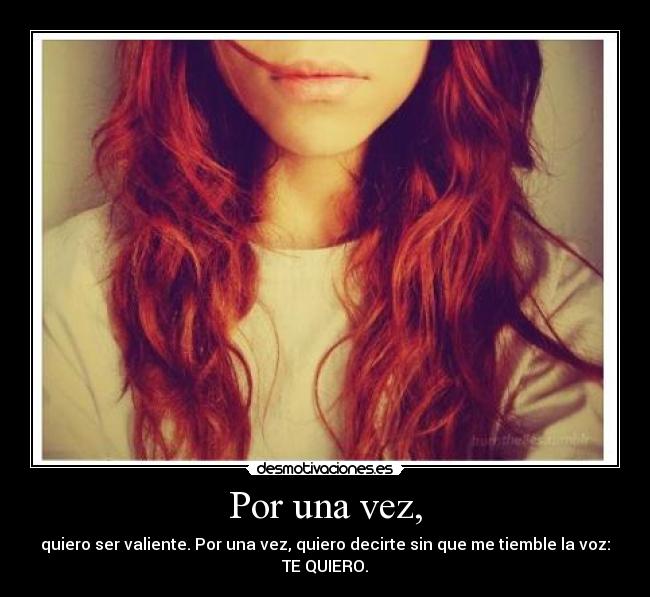 Por una vez, - quiero ser valiente. Por una vez, quiero decirte sin que me tiemble la voz:
TE QUIERO.