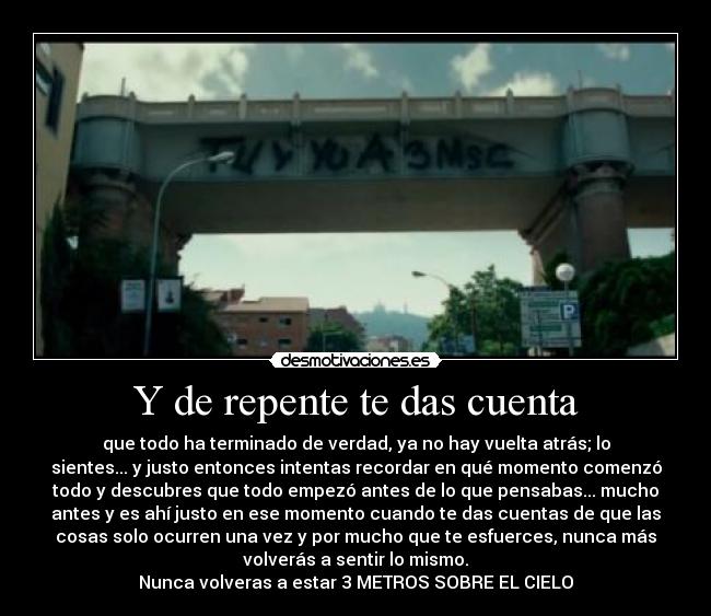 Y de repente te das cuenta - que todo ha terminado de verdad, ya no hay vuelta atrás; lo
sientes... y justo entonces intentas recordar en qué momento comenzó
todo y descubres que todo empezó antes de lo que pensabas... mucho
antes y es ahí justo en ese momento cuando te das cuentas de que las
cosas solo ocurren una vez y por mucho que te esfuerces, nunca más
volverás a sentir lo mismo.
Nunca volveras a estar 3 METROS SOBRE EL CIELO