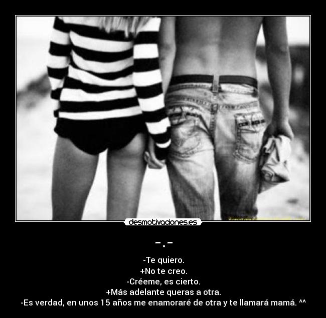 -.- - -Te quiero.
+No te creo.
-Créeme, es cierto.
+Más adelante queras a otra.
-Es verdad, en unos 15 años me enamoraré de otra y te llamará mamá. ^^