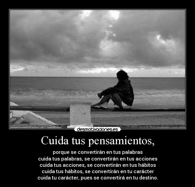 Cuida tus pensamientos, - porque se convertirán en tus palabras
cuida tus palabras, se convertirán en tus acciones
cuida tus acciones, se convertirán en tus hábitos
cuida tus hábitos, se convertirán en tu carácter
cuida tu carácter, pues se convertirá en tu destino.