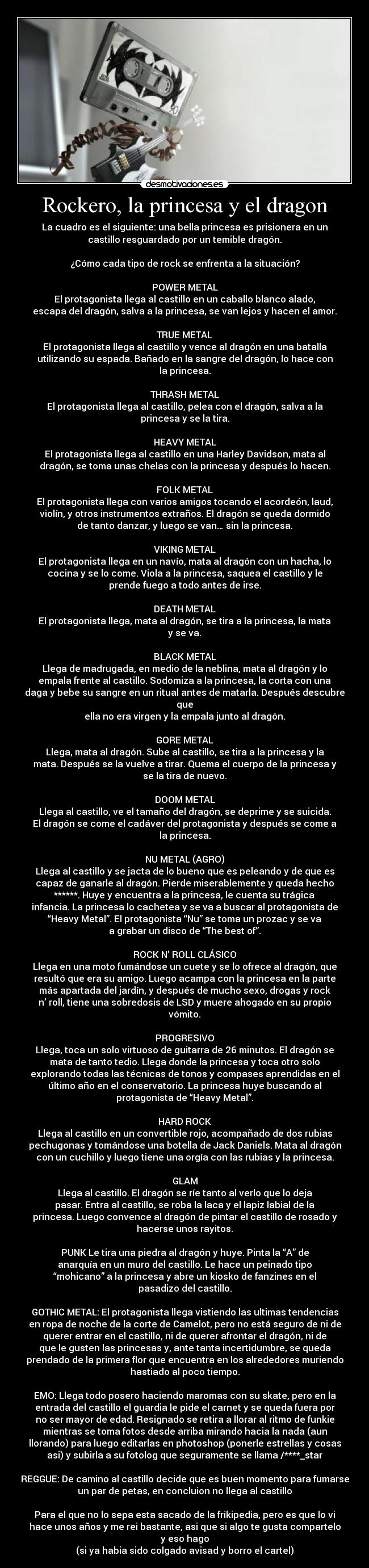 Rockero, la princesa y el dragon - La cuadro es el siguiente: una bella princesa es prisionera en un
castillo resguardado por un temible dragón.

¿Cómo cada tipo de rock se enfrenta a la situación?

POWER METAL
El protagonista llega al castillo en un caballo blanco alado,
escapa del dragón, salva a la princesa, se van lejos y hacen el amor.

TRUE METAL
El protagonista llega al castillo y vence al dragón en una batalla
utilizando su espada. Bañado en la sangre del dragón, lo hace con
la princesa.

THRASH METAL
El protagonista llega al castillo, pelea con el dragón, salva a la
princesa y se la tira.

HEAVY METAL
El protagonista llega al castillo en una Harley Davidson, mata al
dragón, se toma unas chelas con la princesa y después lo hacen.

FOLK METAL
El protagonista llega con varios amigos tocando el acordeón, laud,
violín, y otros instrumentos extraños. El dragón se queda dormido
de tanto danzar, y luego se van… sin la princesa.

VIKING METAL
El protagonista llega en un navío, mata al dragón con un hacha, lo
cocina y se lo come. Viola a la princesa, saquea el castillo y le
prende fuego a todo antes de irse.

DEATH METAL
El protagonista llega, mata al dragón, se tira a la princesa, la mata
y se va.

BLACK METAL
Llega de madrugada, en medio de la neblina, mata al dragón y lo
empala frente al castillo. Sodomiza a la princesa, la corta con una
daga y bebe su sangre en un ritual antes de matarla. Después descubre
que
ella no era virgen y la empala junto al dragón.

GORE METAL
Llega, mata al dragón. Sube al castillo, se tira a la princesa y la
mata. Después se la vuelve a tirar. Quema el cuerpo de la princesa y
se la tira de nuevo.

DOOM METAL
Llega al castillo, ve el tamaño del dragón, se deprime y se suicida.
El dragón se come el cadáver del protagonista y después se come a
la princesa.

NU METAL (AGRO)
Llega al castillo y se jacta de lo bueno que es peleando y de que es
capaz de ganarle al dragón. Pierde miserablemente y queda hecho
******. Huye y encuentra a la princesa, le cuenta su trágica
infancia. La princesa lo cachetea y se va a buscar al protagonista de
“Heavy Metal”. El protagonista “Nu” se toma un prozac y se va
a grabar un disco de “The best of”.

ROCK N’ ROLL CLÁSICO
Llega en una moto fumándose un cuete y se lo ofrece al dragón, que
resultó que era su amigo. Luego acampa con la princesa en la parte
más apartada del jardín, y después de mucho sexo, drogas y rock
n’ roll, tiene una sobredosis de LSD y muere ahogado en su propio
vómito.

PROGRESIVO
Llega, toca un solo virtuoso de guitarra de 26 minutos. El dragón se
mata de tanto tedio. Llega donde la princesa y toca otro solo
explorando todas las técnicas de tonos y compases aprendidas en el
último año en el conservatorio. La princesa huye buscando al
protagonista de “Heavy Metal”.

HARD ROCK
Llega al castillo en un convertible rojo, acompañado de dos rubias
pechugonas y tomándose una botella de Jack Daniels. Mata al dragón
con un cuchillo y luego tiene una orgía con las rubias y la princesa.

GLAM
Llega al castillo. El dragón se ríe tanto al verlo que lo deja
pasar. Entra al castillo, se roba la laca y el lapiz labial de la
princesa. Luego convence al dragón de pintar el castillo de rosado y
hacerse unos rayitos.

PUNK Le tira una piedra al dragón y huye. Pinta la “A” de
anarquía en un muro del castillo. Le hace un peinado tipo
“mohicano” a la princesa y abre un kiosko de fanzines en el
pasadizo del castillo.

GOTHIC METAL: El protagonista llega vistiendo las ultimas tendencias
en ropa de noche de la corte de Camelot, pero no está seguro de ni de
querer entrar en el castillo, ni de querer afrontar el dragón, ni de
que le gusten las princesas y, ante tanta incertidumbre, se queda
prendado de la primera flor que encuentra en los alrededores muriendo
hastiado al poco tiempo.

EMO: Llega todo posero haciendo maromas con su skate, pero en la
entrada del castillo el guardia le pide el carnet y se queda fuera por
no ser mayor de edad. Resignado se retira a llorar al ritmo de funkie
mientras se toma fotos desde arriba mirando hacia la nada (aun
llorando) para luego editarlas en photoshop (ponerle estrellas y cosas
asi) y subirla a su fotolog que seguramente se llama /****_star

REGGUE: De camino al castillo decide que es buen momento para fumarse
un par de petas, en concluion no llega al castillo

Para el que no lo sepa esta sacado de la frikipedia, pero es que lo vi
hace unos años y me rei bastante, asi que si algo te gusta compartelo
y eso hago
(si ya habia sido colgado avisad y borro el cartel)