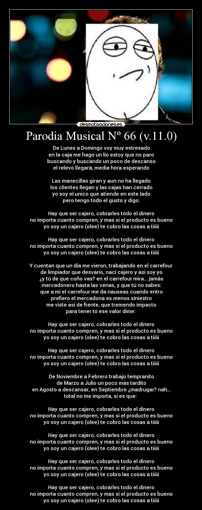 Parodia Musical Nº 66 (v.11.0) - De Lunes a Domingo voy muy estresado
en la caja me hago un lío estoy que no paro
buscando y buscando un poco de descanso
el relevo llegará, media hora esperando
Las manecillas giran y aun no ha llegado
los clientes llegan y las cajas han cerrado
yo soy el unico que atiende en este lado
pero tengo todo el gusto y digo:
Hay que ser cajero, cobrarles todo el dinero
no importa cuanto compren, y mas si el producto es bueno
yo soy un cajero (olee) te cobro las cosas a tiiiii
Hay que ser cajero, cobrarles todo el dinero
no importa cuanto compren, y mas si el producto es bueno
yo soy un cajero (olee) te cobro las cosas a tiiiii
Y cuentan que un dia me vieron, trabajando en el carrefour
de limpiador que desvarío, nací cajero y asi soy yo
¿y tú de que coño vas? en el carrefour mira... jamás
mercadonero hasta las venas, y que tú no sabes:
que a mi el carrefour me da nauseas cuando entro
prefiero el mercadona es menos siniestro
me viste asi de frente, que tremendo impacto
para tener tó ese valor dime:
Hay que ser cajero, cobrarles todo el dinero
no importa cuanto compren, y mas si el producto es bueno
yo soy un cajero (olee) te cobro las cosas a tiiiii
Hay que ser cajero, cobrarles todo el dinero
no importa cuanto compren, y mas si el producto es bueno
yo soy un cajero (olee) te cobro las cosas a tiiiii
De Noviembre a Febrero trabajo tempranito
de Marzo a Julio un poco mas tardito
en Agosto a descansar, en Septiembre ¿madrugar? nah...
total no me importa, si es que:
Hay que ser cajero, cobrarles todo el dinero
no importa cuanto compren, y mas si el producto es bueno
yo soy un cajero (olee) te cobro las cosas a tiiiii
Hay que ser cajero, cobrarles todo el dinero
no importa cuanto compren, y mas si el producto es bueno
yo soy un cajero (olee) te cobro las cosas a tiiiii
Hay que ser cajero, cobrarles todo el dinero
no importa cuanto compren, y mas si el producto es bueno
yo soy un cajero (olee) te cobro las cosas a tiiiii
Hay que ser cajero, cobrarles todo el dinero
no importa cuanto compren, y mas si el producto es bueno
yo soy un cajero (olee) te cobro las cosas a tiiiii