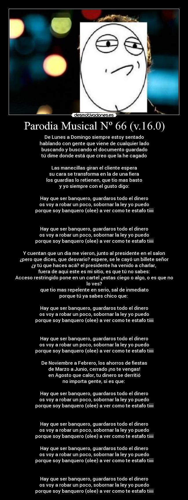Parodia Musical Nº 66 (v.16.0) - De Lunes a Domingo siempre estoy sentado
hablando con gente que viene de cualquier lado
buscando y buscando el documento guardado
tú dime donde está que creo que la he cagado
Las manecillas giran el cliente espera
su cara se transforma en la de una fiera
los guardias lo retienen, que tio mas basto
y yo siempre con el gusto digo:
Hay que ser banquero, guardaros todo el dinero
os voy a robar un poco, sobornar la ley yo puedo
porque soy banquero (olee) a ver como te estafo tiiii
Hay que ser banquero, guardaros todo el dinero
os voy a robar un poco, sobornar la ley yo puedo
porque soy banquero (olee) a ver como te estafo tiiii
Y cuentan que un dia me vieron, junto al presidente en el salon
¿pero que dices, que desvario? espere, se le cayó un billete señor
¿y tú que haces acá? el presidente ha venido a charlar,
fuera de aqui este es mi sitio, es que tú no sabes:
Acceso restringido pone en un cartel ¿estas ciego o algo, o es que no lo ves?
que tio mas repelente en serio, sal de inmediato
porque tú ya sabes chico que:
Hay que ser banquero, guardaros todo el dinero
os voy a robar un poco, sobornar la ley yo puedo
porque soy banquero (olee) a ver como te estafo tiiii
Hay que ser banquero, guardaros todo el dinero
os voy a robar un poco, sobornar la ley yo puedo
porque soy banquero (olee) a ver como te estafo tiiii
De Noviembre a Febrero, los ahorros de fiestas
de Marzo a Junio, cerrado ¡no te vengas!
en Agosto que calor, tu dinero se derritió
no importa gente, si es que:
Hay que ser banquero, guardaros todo el dinero
os voy a robar un poco, sobornar la ley yo puedo
porque soy banquero (olee) a ver como te estafo tiiii
Hay que ser banquero, guardaros todo el dinero
os voy a robar un poco, sobornar la ley yo puedo
porque soy banquero (olee) a ver como te estafo tiiii
Hay que ser banquero, guardaros todo el dinero
os voy a robar un poco, sobornar la ley yo puedo
porque soy banquero (olee) a ver como te estafo tiiii
Hay que ser banquero, guardaros todo el dinero
os voy a robar un poco, sobornar la ley yo puedo
porque soy banquero (olee) a ver como te estafo tiiii