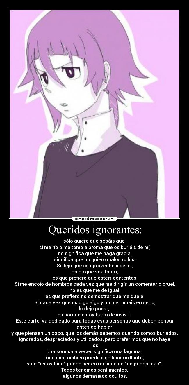 Queridos ignorantes: - sólo quiero que sepáis que 
si me río o me tomo a broma que os burléis de mí,
no significa que me haga gracia,
significa que no quiero malos rollos.
Si dejo que os aprovechéis de mí,
no es que sea tonta,
es que prefiero que esteis contentos.
Si me encojo de hombros cada vez que me dirigís un comentario cruel,
no es que me de igual,
es que prefiero no demostrar que me duele.
Si cada vez que os digo algo y no me tomáis en serio,
lo dejo pasar, 
es porque estoy harta de insistir.
Este cartel va dedicado para todas esas personas que deben pensar
antes de hablar,
y que piensen un poco, que los demás sabemos cuando somos burlados,
ignorados, despreciados y utilizados, pero preferimos que no haya
líos.
Una sonrisa a veces significa una lágrima, 
una risa también puede significar un llanto,
y un estoy bien puede ser en realidad un no puedo mas.
Todos tenemos sentimientos,
algunos demasiado ocultos.