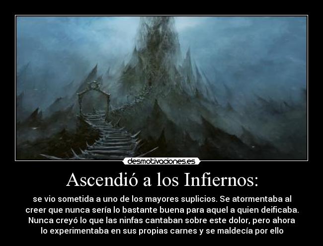 Ascendió a los Infiernos: - se vio sometida a uno de los mayores suplicios. Se atormentaba al
creer que nunca sería lo bastante buena para aquel a quien deificaba.
Nunca creyó lo que las ninfas cantaban sobre este dolor, pero ahora
lo experimentaba en sus propias carnes y se maldecía por ello