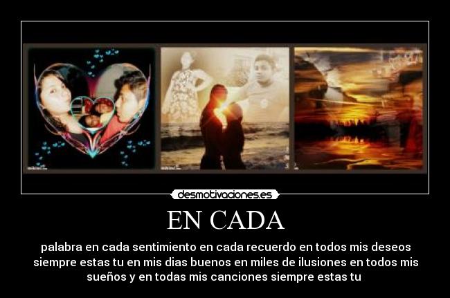 EN CADA - palabra en cada sentimiento en cada recuerdo en todos mis deseos
siempre estas tu en mis dias buenos en miles de ilusiones en todos mis
sueños y en todas mis canciones siempre estas tu 