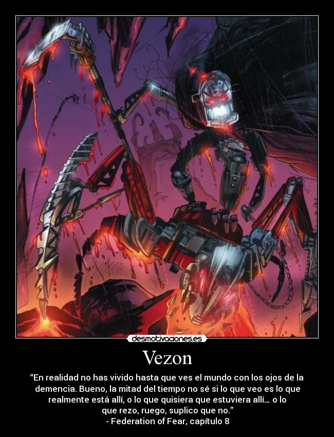 Vezon - “En realidad no has vivido hasta que ves el mundo con los ojos de la
demencia. Bueno, la mitad del tiempo no sé si lo que veo es lo que
realmente está allí, o lo que quisiera que estuviera allí… o lo
que rezo, ruego, suplico que no.”
- Federation of Fear, capítulo 8