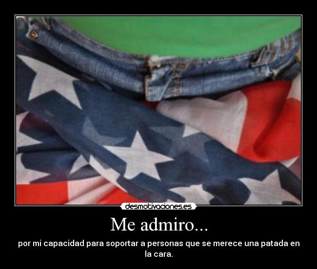 Me admiro... - por mi capacidad para soportar a personas que se merece una patada en la cara.