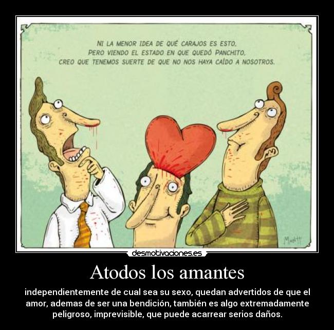 Atodos los amantes - independientemente de cual sea su sexo, quedan advertidos de que el
amor, ademas de ser una bendición, también es algo extremadamente
peligroso, imprevisible, que puede acarrear serios daños.