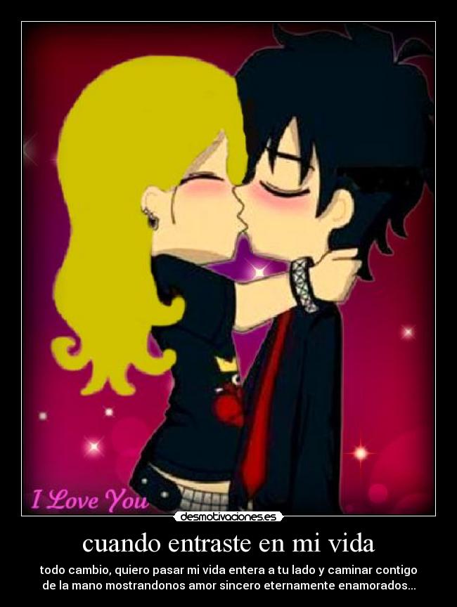 cuando entraste en mi vida - todo cambio, quiero pasar mi vida entera a tu lado y caminar contigo
de la mano mostrandonos amor sincero eternamente enamorados...♥