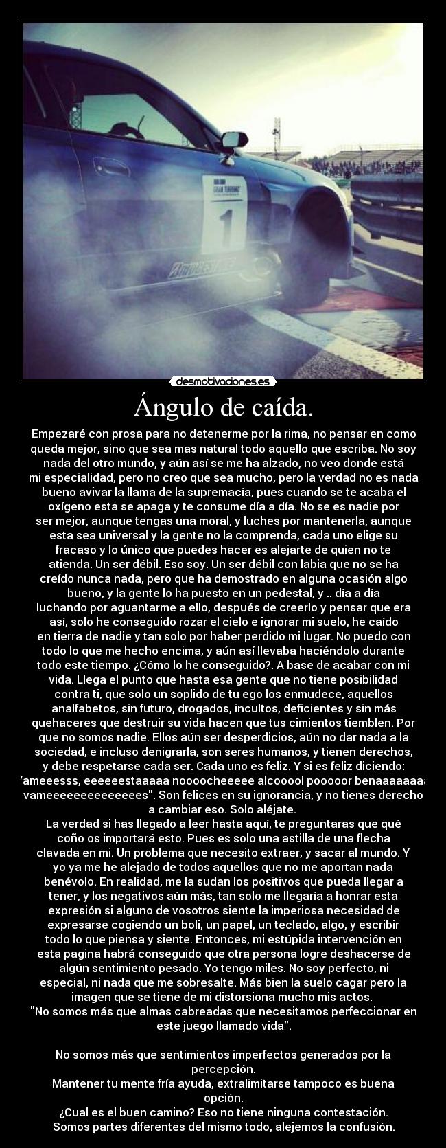 Ángulo de caída. - Empezaré con prosa para no detenerme por la rima, no pensar en como
queda mejor, sino que sea mas natural todo aquello que escriba. No soy
nada del otro mundo, y aún así se me ha alzado, no veo donde está
mi especialidad, pero no creo que sea mucho, pero la verdad no es nada
bueno avivar la llama de la supremacía, pues cuando se te acaba el
oxígeno esta se apaga y te consume día a día. No se es nadie por
ser mejor, aunque tengas una moral, y luches por mantenerla, aunque
esta sea universal y la gente no la comprenda, cada uno elige su
fracaso y lo único que puedes hacer es alejarte de quien no te
atienda. Un ser débil. Eso soy. Un ser débil con labia que no se ha
creído nunca nada, pero que ha demostrado en alguna ocasión algo
bueno, y la gente lo ha puesto en un pedestal, y .. día a día
luchando por aguantarme a ello, después de creerlo y pensar que era
así, solo he conseguido rozar el cielo e ignorar mi suelo, he caído
en tierra de nadie y tan solo por haber perdido mi lugar. No puedo con
todo lo que me hecho encima, y aún así llevaba haciéndolo durante
todo este tiempo. ¿Cómo lo he conseguido?. A base de acabar con mi
vida. Llega el punto que hasta esa gente que no tiene posibilidad
contra ti, que solo un soplido de tu ego los enmudece, aquellos
analfabetos, sin futuro, drogados, incultos, deficientes y sin más
quehaceres que destruir su vida hacen que tus cimientos tiemblen. Por
que no somos nadie. Ellos aún ser desperdicios, aún no dar nada a la
sociedad, e incluso denigrarla, son seres humanos, y tienen derechos,
y debe respetarse cada ser. Cada uno es feliz. Y si es feliz diciendo:
Vameeesss, eeeeeestaaaaa noooocheeeee alcooool pooooor benaaaaaaaaa
vameeeeeeeeeeeeees. Son felices en su ignorancia, y no tienes derecho
a cambiar eso. Solo aléjate. 
La verdad si has llegado a leer hasta aquí, te preguntaras que qué
coño os importará esto. Pues es solo una astilla de una flecha
clavada en mi. Un problema que necesito extraer, y sacar al mundo. Y
yo ya me he alejado de todos aquellos que no me aportan nada
benévolo. En realidad, me la sudan los positivos que pueda llegar a
tener, y los negativos aún más, tan solo me llegaría a honrar esta
expresión si alguno de vosotros siente la imperiosa necesidad de
expresarse cogiendo un boli, un papel, un teclado, algo, y escribir
todo lo que piensa y siente. Entonces, mi estúpida intervención en
esta pagina habrá conseguido que otra persona logre deshacerse de
algún sentimiento pesado. Yo tengo miles. No soy perfecto, ni
especial, ni nada que me sobresalte. Más bien la suelo cagar pero la
imagen que se tiene de mi distorsiona mucho mis actos. 
No somos más que almas cabreadas que necesitamos perfeccionar en
este juego llamado vida.

No somos más que sentimientos imperfectos generados por la
percepción.
Mantener tu mente fría ayuda, extralimitarse tampoco es buena
opción.
¿Cual es el buen camino? Eso no tiene ninguna contestación.
Somos partes diferentes del mismo todo, alejemos la confusión.