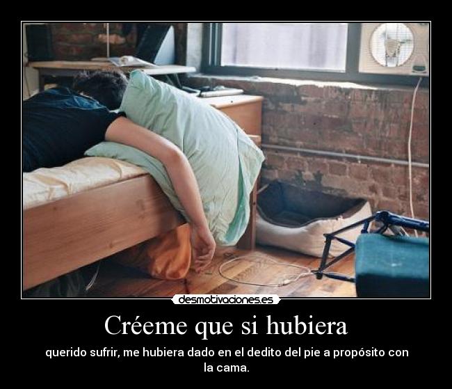 Créeme que si hubiera - querido sufrir, me hubiera dado en el dedito del pie a propósito con la cama.