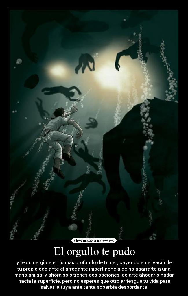 El orgullo te pudo - y te sumergirse en lo más profundo de tu ser, cayendo en el vacío de
tu propio ego ante el arrogante impertinencia de no agarrarte a una
mano amiga; y ahora sólo tienes dos opciones, dejarte ahogar o nadar
hacia la superficie, pero no esperes que otro arriesgue tu vida para
salvar la tuya ante tanta soberbia desbordante.