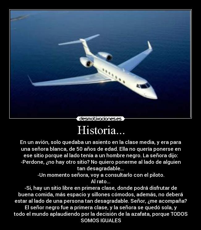 Historia... - En un avión, solo quedaba un asiento en la clase media, y era para
una señora blanca, de 50 años de edad. Ella no quería ponerse en
ese sitio porque al lado tenía a un hombre negro. La señora dijo:
-Perdone, ¿no hay otro sitio? No quiero ponerme al lado de alguien
tan desagradable...
-Un momento señora, voy a consultarlo con el piloto.
Al rato...
-Si, hay un sitio libre en primera clase, donde podrá disfrutar de
buena comida, más espacio y sillones cómodos, además, no deberá
estar al lado de una persona tan desagradable. Señor, ¿me acompaña?
El señor negro fue a primera clase, y la señora se quedó sola, y
todo el mundo aplaudiendo por la decisión de la azafata, porque TODOS
SOMOS IGUALES