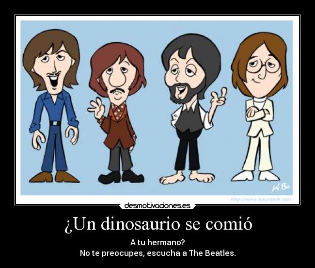 ¿Un dinosaurio se comió - A tu hermano?
No te preocupes, escucha a The Beatles.