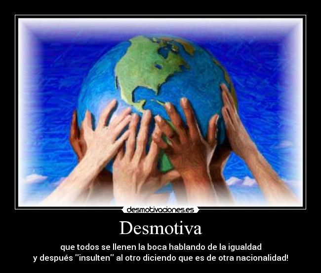 Desmotiva - que todos se llenen la boca hablando de la igualdad
y después insulten al otro diciendo que es de otra nacionalidad!