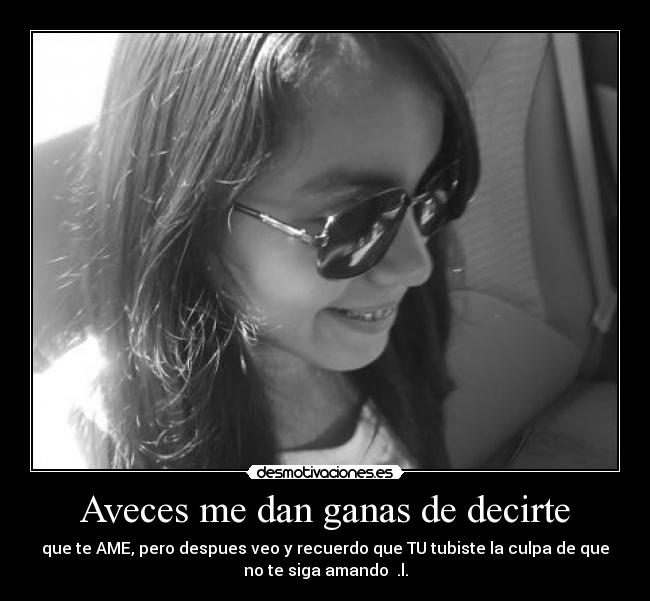 Aveces me dan ganas de decirte - que te AME, pero despues veo y recuerdo que TU tubiste la culpa de que
no te siga amando  .l.