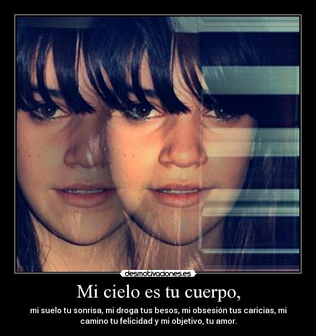 Mi cielo es tu cuerpo, - mi suelo tu sonrisa, mi droga tus besos, mi obsesión tus caricias, mi
camino tu felicidad y mi objetivo, tu amor.