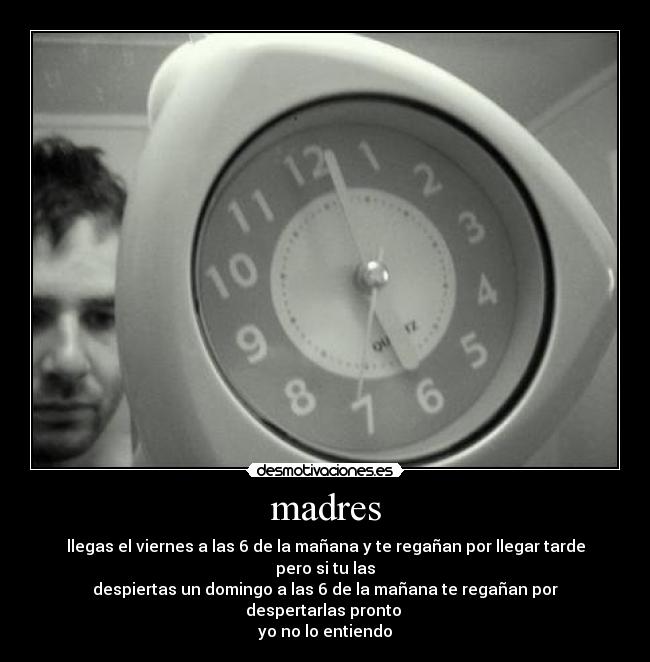 madres - llegas el viernes a las 6 de la mañana y te regañan por llegar tarde pero si tu las
despiertas un domingo a las 6 de la mañana te regañan por despertarlas pronto
yo no lo entiendo