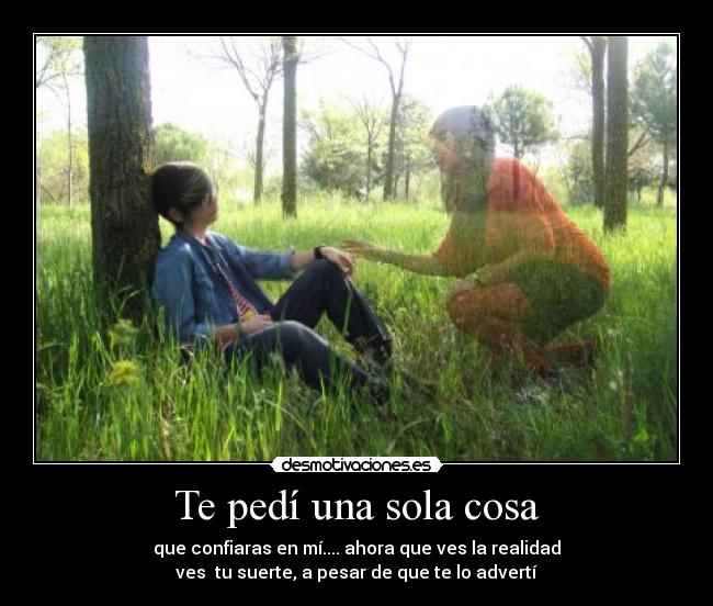 Te pedí una sola cosa - que confiaras en mí.... ahora que ves la realidad
ves tu suerte, a pesar de que te lo advertí