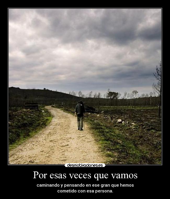 Por esas veces que vamos - caminando y pensando en ese gran que hemos
cometido con esa persona.
