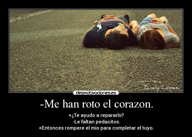 -Me han roto el corazon. - +¿Te ayudo a repararlo?
-Le faltan pedacitos.
+Entonces rompere el mio para completar el tuyo.