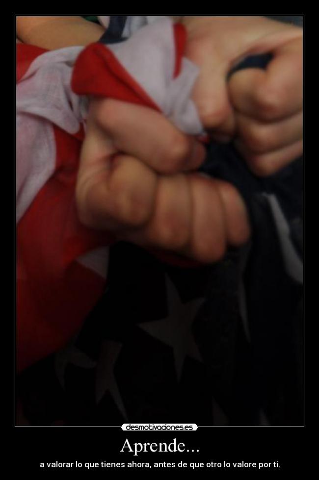 Aprende... - a valorar lo que tienes ahora, antes de que otro lo valore por ti.