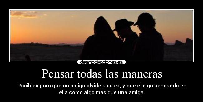 Pensar todas las maneras - Posibles para que un amigo olvide a su ex, y que el siga pensando en
ella como algo más que una amiga.