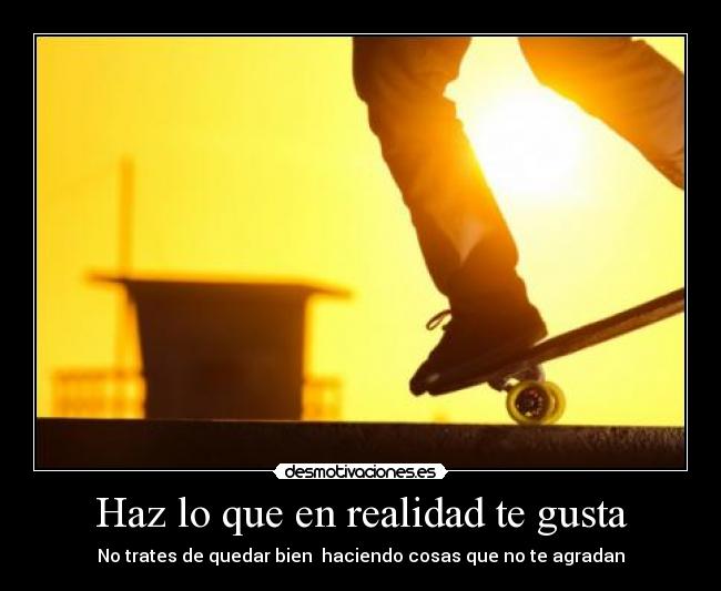 Haz lo que en realidad te gusta - No trates de quedar bien haciendo cosas que no te agradan