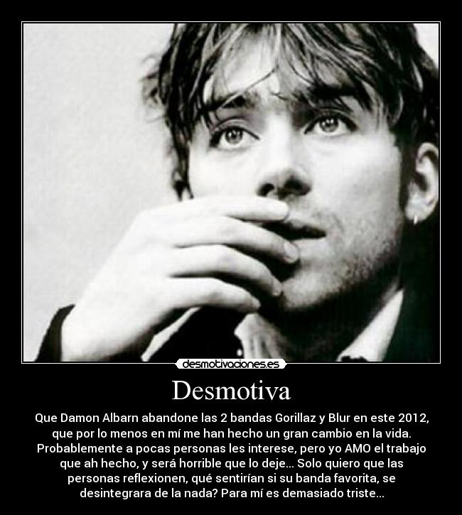 Desmotiva - Que Damon Albarn abandone las 2 bandas Gorillaz y Blur en este 2012,
que por lo menos en mí me han hecho un gran cambio en la vida.
Probablemente a pocas personas les interese, pero yo AMO el trabajo
que ah hecho, y será horrible que lo deje... Solo quiero que las
personas reflexionen, qué sentirían si su banda favorita, se
desintegrara de la nada? Para mí es demasiado triste...