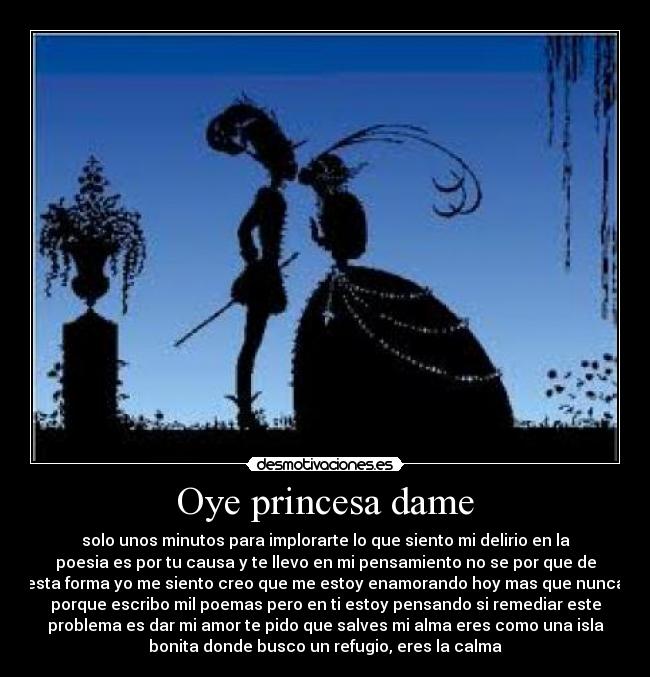 Oye princesa dame - solo unos minutos para implorarte lo que siento mi delirio en la
poesia es por tu causa y te llevo en mi pensamiento no se por que de
esta forma yo me siento creo que me estoy enamorando hoy mas que nunca
porque escribo mil poemas pero en ti estoy pensando si remediar este
problema es dar mi amor te pido que salves mi alma eres como una isla
bonita donde busco un refugio, eres la calma