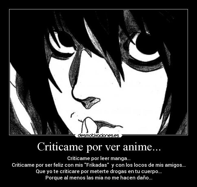 Criticame por ver anime... - Criticame por leer manga...
Criticame por ser feliz con mis Frikadas  y con los locos de mis amigos...
Que yo te criticare por meterte drogas en tu cuerpo...
Porque al menos las mia no me hacen daño...