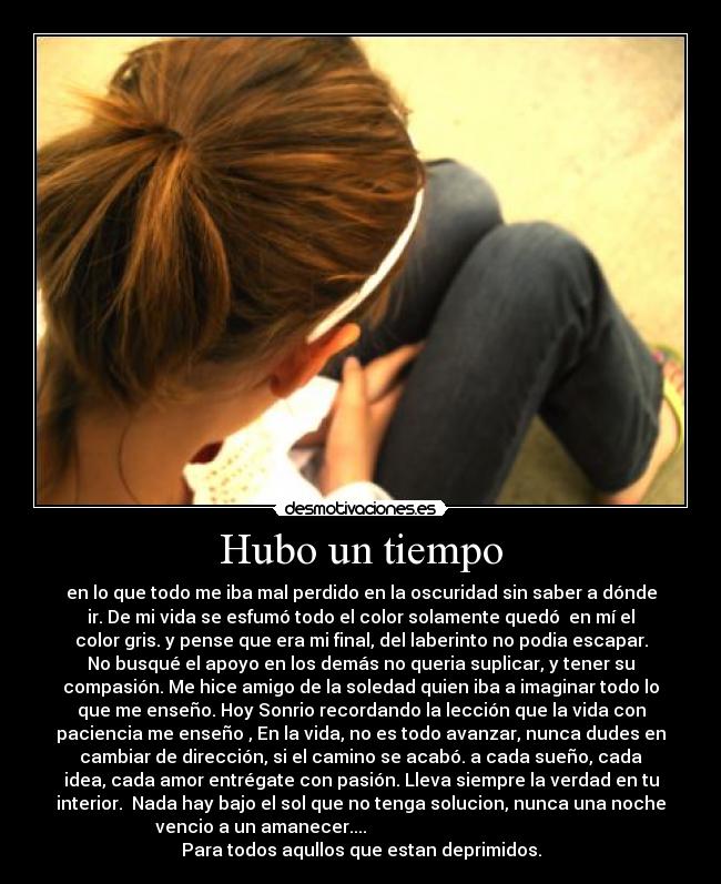 Hubo un tiempo - en lo que todo me iba mal perdido en la oscuridad sin saber a dónde
ir. De mi vida se esfumó todo el color solamente quedó  en mí el
color gris. y pense que era mi final, del laberinto no podia escapar.
No busqué el apoyo en los demás no queria suplicar, y tener su
compasión. Me hice amigo de la soledad quien iba a imaginar todo lo
que me enseño. Hoy Sonrio recordando la lección que la vida con
paciencia me enseño , En la vida, no es todo avanzar, nunca dudes en
cambiar de dirección, si el camino se acabó. a cada sueño, cada
idea, cada amor entrégate con pasión. Lleva siempre la verdad en tu
interior.  Nada hay bajo el sol que no tenga solucion, nunca una noche
vencio a un amanecer....                                             
Para todos aqullos que estan deprimidos.