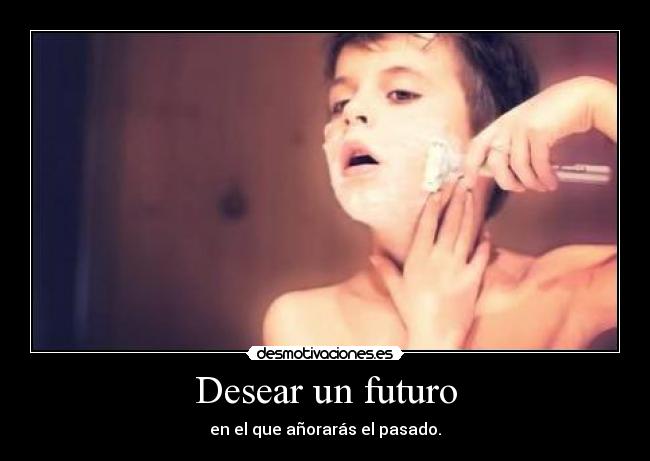 Desear un futuro - en el que añorarás el pasado.