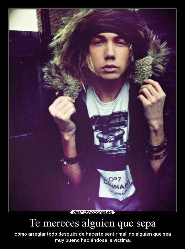 Te mereces alguien que sepa - cómo arreglar todo después de hacerte sentir mal; no alguien que sea
muy bueno haciéndose la víctima.