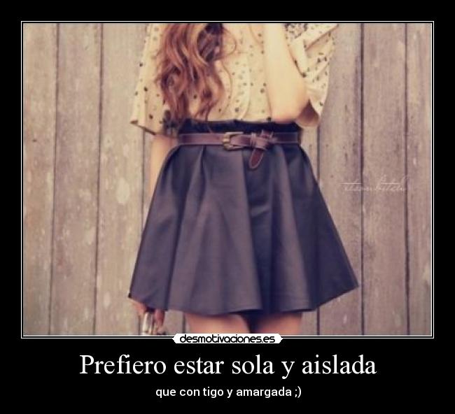 Prefiero estar sola y aislada - que con tigo y amargada ;)