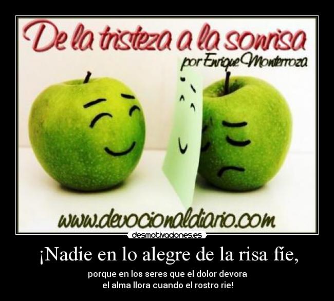 ¡Nadie en lo alegre de la risa fíe, - porque en los seres que el dolor devora
el alma llora cuando el rostro rie!