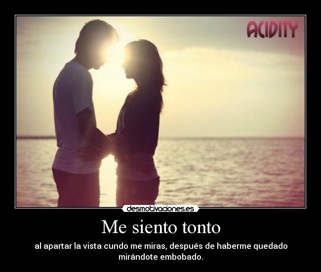 Me siento tonto - al apartar la vista cundo me miras, después de haberme quedado
mirándote embobado.